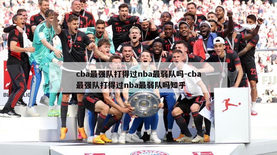 cba最强队打得过nba最弱队吗-cba最强队打得过nba最弱队吗知乎