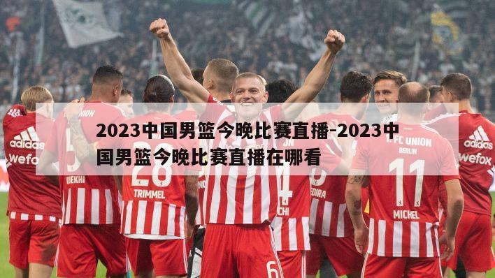 2023中国男篮今晚比赛直播-2023中国男篮今晚比赛直播在哪看